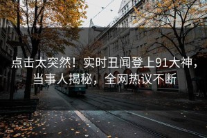 点击太突然！实时丑闻登上91大神，当事人揭秘，全网热议不断
