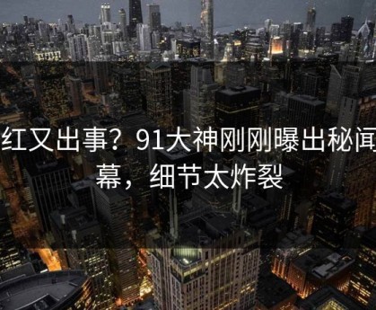 网红又出事？91大神刚刚曝出秘闻内幕，细节太炸裂