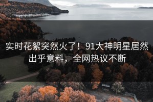 实时花絮突然火了！91大神明星居然出乎意料，全网热议不断