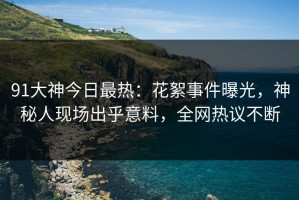 91大神今日最热：花絮事件曝光，神秘人现场出乎意料，全网热议不断