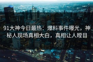 91大神今日最热：爆料事件曝光，神秘人现场真相大白，真相让人瞠目