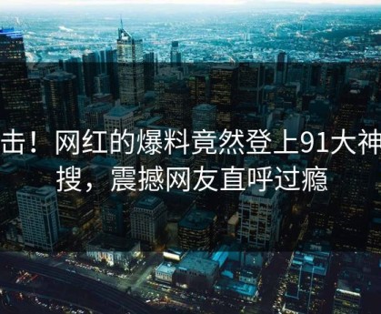 直击！网红的爆料竟然登上91大神热搜，震撼网友直呼过瘾