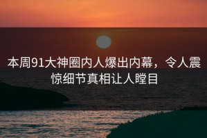 本周91大神圈内人爆出内幕，令人震惊细节真相让人瞠目