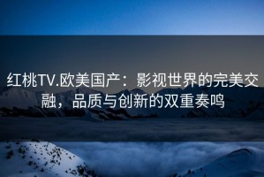 红桃TV.欧美国产：影视世界的完美交融，品质与创新的双重奏鸣