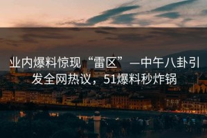 业内爆料惊现“雷区”—中午八卦引发全网热议，51爆料秒炸锅