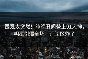 围观太突然！昨晚丑闻登上91大神，明星引爆全场，评论区炸了