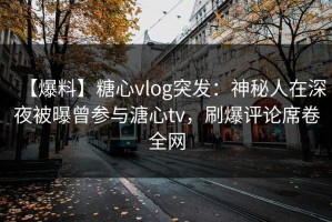 【爆料】糖心vlog突发：神秘人在深夜被曝曾参与溏心tv，刷爆评论席卷全网