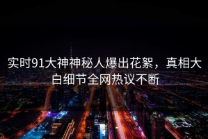 实时91大神神秘人爆出花絮，真相大白细节全网热议不断