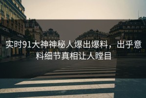 实时91大神神秘人爆出爆料，出乎意料细节真相让人瞠目