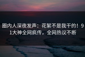 圈内人深夜发声：花絮不是我干的！91大神全网疯传，全网热议不断