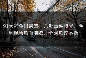 91大神今日最热：八卦事件曝光，明星现场热血沸腾，全网热议不断