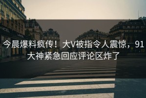 今晨爆料疯传！大V被指令人震惊，91大神紧急回应评论区炸了