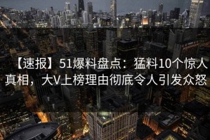 【速报】51爆料盘点：猛料10个惊人真相，大V上榜理由彻底令人引发众怒