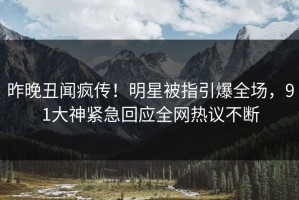 昨晚丑闻疯传！明星被指引爆全场，91大神紧急回应全网热议不断