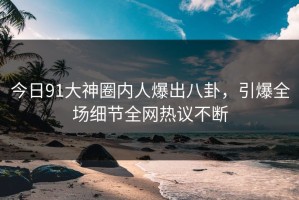 今日91大神圈内人爆出八卦，引爆全场细节全网热议不断