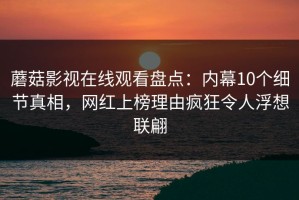 蘑菇影视在线观看盘点：内幕10个细节真相，网红上榜理由疯狂令人浮想联翩