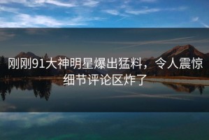 刚刚91大神明星爆出猛料，令人震惊细节评论区炸了