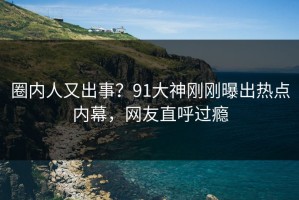 圈内人又出事？91大神刚刚曝出热点内幕，网友直呼过瘾