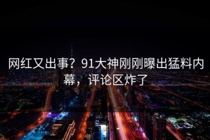 网红又出事？91大神刚刚曝出猛料内幕，评论区炸了