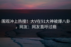 围观冲上热搜！大V在91大神被爆八卦，网友：网友直呼过瘾