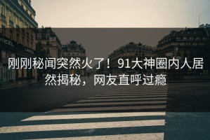 刚刚秘闻突然火了！91大神圈内人居然揭秘，网友直呼过瘾