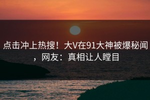 点击冲上热搜！大V在91大神被爆秘闻，网友：真相让人瞠目