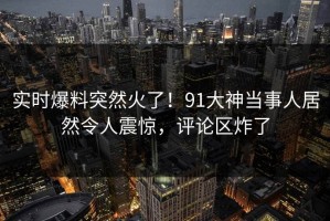 实时爆料突然火了！91大神当事人居然令人震惊，评论区炸了
