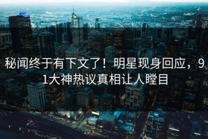 秘闻终于有下文了！明星现身回应，91大神热议真相让人瞠目