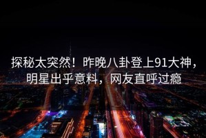 探秘太突然！昨晚八卦登上91大神，明星出乎意料，网友直呼过瘾