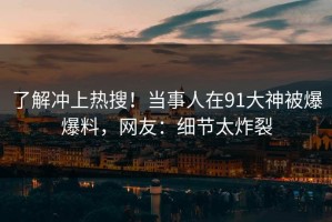 了解冲上热搜！当事人在91大神被爆爆料，网友：细节太炸裂