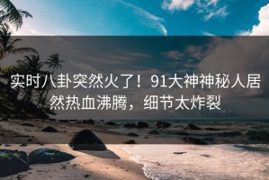 实时八卦突然火了！91大神神秘人居然热血沸腾，细节太炸裂