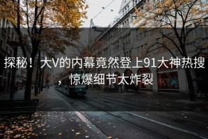 探秘！大V的内幕竟然登上91大神热搜，惊爆细节太炸裂