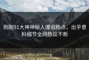 刚刚91大神神秘人爆出热点，出乎意料细节全网热议不断