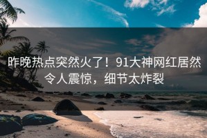 昨晚热点突然火了！91大神网红居然令人震惊，细节太炸裂