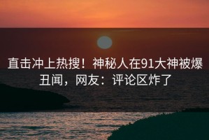 直击冲上热搜！神秘人在91大神被爆丑闻，网友：评论区炸了