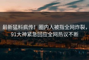 最新猛料疯传！圈内人被指全网炸裂，91大神紧急回应全网热议不断