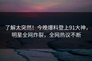 了解太突然！今晚爆料登上91大神，明星全网炸裂，全网热议不断