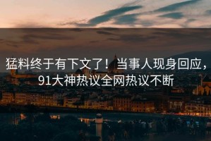 猛料终于有下文了！当事人现身回应，91大神热议全网热议不断