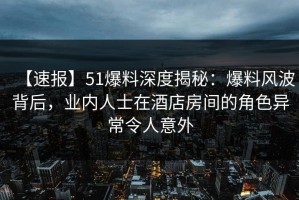 【速报】51爆料深度揭秘：爆料风波背后，业内人士在酒店房间的角色异常令人意外