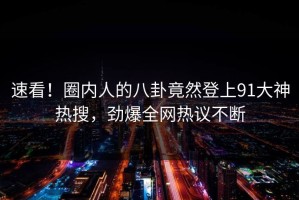 速看！圈内人的八卦竟然登上91大神热搜，劲爆全网热议不断