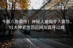 今晨八卦疯传！神秘人被指令人震惊，91大神紧急回应网友直呼过瘾