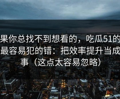 如果你总找不到想看的，吃瓜51的新手最容易犯的错：把效率提升当成小事（这点太容易忽略）