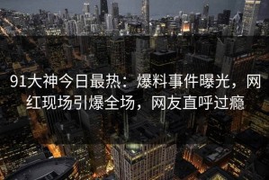91大神今日最热：爆料事件曝光，网红现场引爆全场，网友直呼过瘾