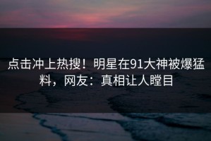 点击冲上热搜！明星在91大神被爆猛料，网友：真相让人瞠目