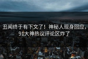 丑闻终于有下文了！神秘人现身回应，91大神热议评论区炸了