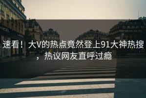 速看！大V的热点竟然登上91大神热搜，热议网友直呼过瘾
