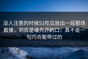 没人注意的时候51吃瓜放出一段那场直播，到底是谁先开的口，真不是一句巧合能带过的
