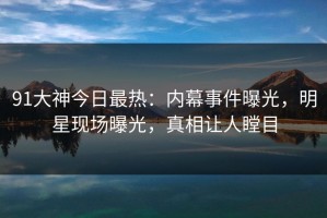 91大神今日最热：内幕事件曝光，明星现场曝光，真相让人瞠目
