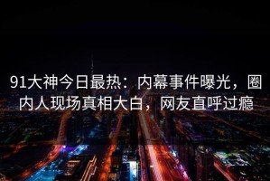 91大神今日最热：内幕事件曝光，圈内人现场真相大白，网友直呼过瘾