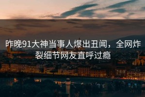 昨晚91大神当事人爆出丑闻，全网炸裂细节网友直呼过瘾